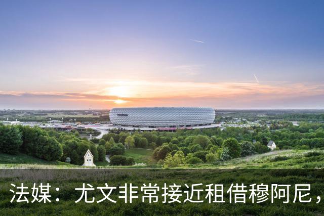 法媒：尤文非常接近租借穆阿尼，附带4000万欧强制买断条款