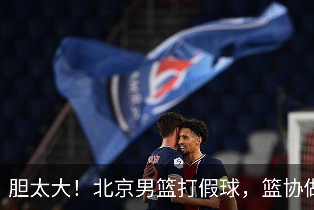 胆太大！北京男篮打假球，篮协做出处罚，这可是中国男篮人才摇篮