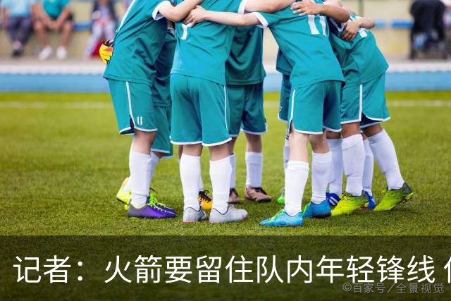 记者：火箭要留住队内年轻锋线 他们的成长幅度会决定下赛季走向